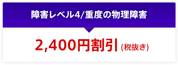 障害レベル4/重度の物理障害 2,400円割引(税抜き)